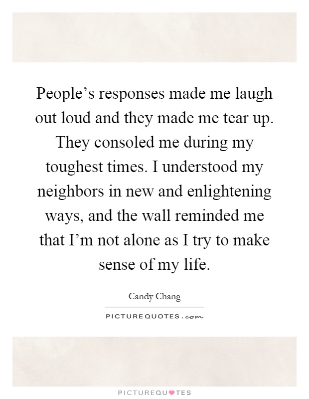People's responses made me laugh out loud and they made me tear up. They consoled me during my toughest times. I understood my neighbors in new and enlightening ways, and the wall reminded me that I'm not alone as I try to make sense of my life Picture Quote #1