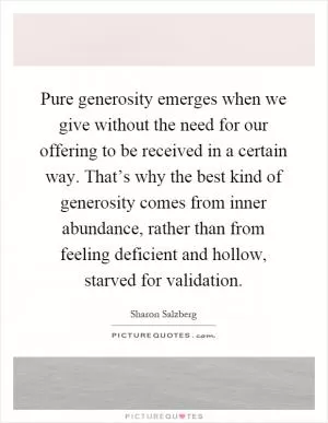 Pure generosity emerges when we give without the need for our offering to be received in a certain way. That’s why the best kind of generosity comes from inner abundance, rather than from feeling deficient and hollow, starved for validation Picture Quote #1