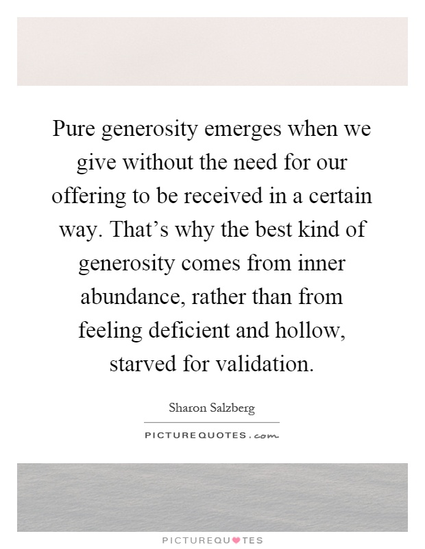 Pure generosity emerges when we give without the need for our offering to be received in a certain way. That's why the best kind of generosity comes from inner abundance, rather than from feeling deficient and hollow, starved for validation Picture Quote #1