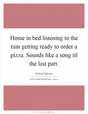 Home in bed listening to the rain getting ready to order a pizza. Sounds like a song til the last part Picture Quote #1