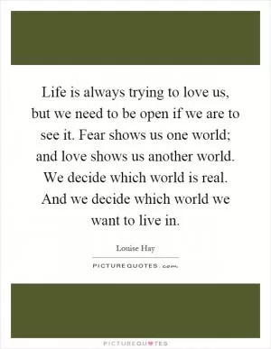Life is always trying to love us, but we need to be open if we are to see it. Fear shows us one world; and love shows us another world. We decide which world is real. And we decide which world we want to live in Picture Quote #1