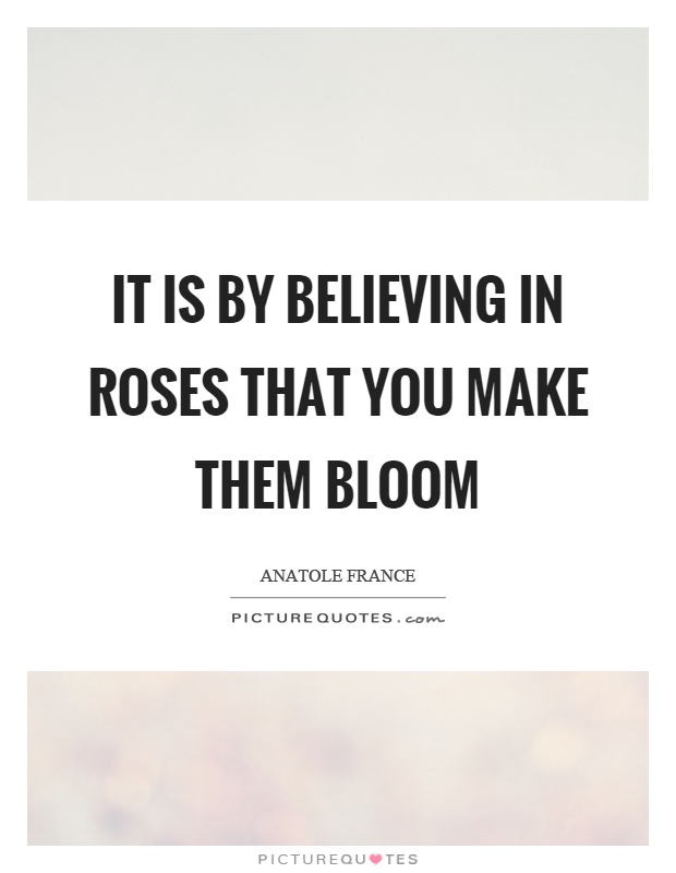 It is by believing in roses that you make them bloom Picture Quote #1