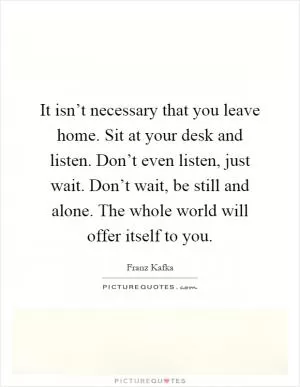 It isn’t necessary that you leave home. Sit at your desk and listen. Don’t even listen, just wait. Don’t wait, be still and alone. The whole world will offer itself to you Picture Quote #1
