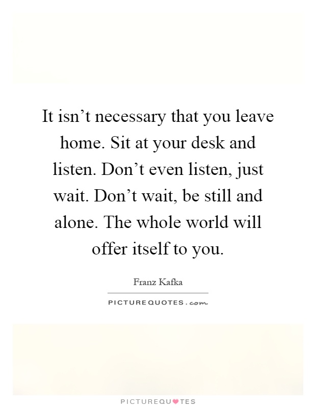 It isn't necessary that you leave home. Sit at your desk and listen. Don't even listen, just wait. Don't wait, be still and alone. The whole world will offer itself to you Picture Quote #1