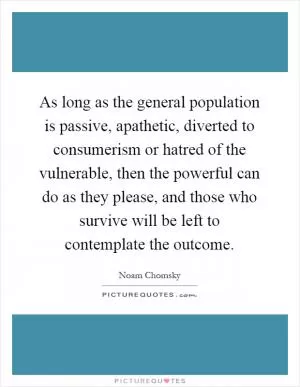 As long as the general population is passive, apathetic, diverted to consumerism or hatred of the vulnerable, then the powerful can do as they please, and those who survive will be left to contemplate the outcome Picture Quote #1