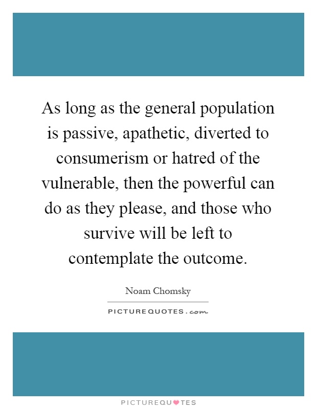 As long as the general population is passive, apathetic, diverted to consumerism or hatred of the vulnerable, then the powerful can do as they please, and those who survive will be left to contemplate the outcome Picture Quote #1