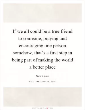 If we all could be a true friend to someone, praying and encouraging one person somehow, that’s a first step in being part of making the world a better place Picture Quote #1