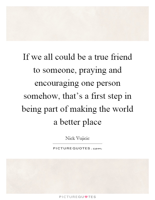 If we all could be a true friend to someone, praying and encouraging one person somehow, that's a first step in being part of making the world a better place Picture Quote #1