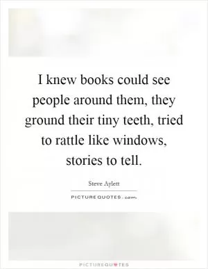 I knew books could see people around them, they ground their tiny teeth, tried to rattle like windows, stories to tell Picture Quote #1
