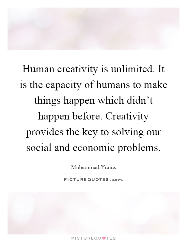 Human creativity is unlimited. It is the capacity of humans to make things happen which didn't happen before. Creativity provides the key to solving our social and economic problems Picture Quote #1