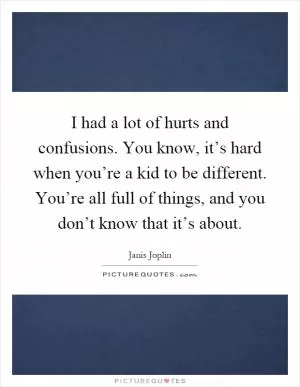 I had a lot of hurts and confusions. You know, it’s hard when you’re a kid to be different. You’re all full of things, and you don’t know that it’s about Picture Quote #1