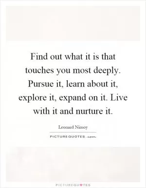 Find out what it is that touches you most deeply. Pursue it, learn about it, explore it, expand on it. Live with it and nurture it Picture Quote #1