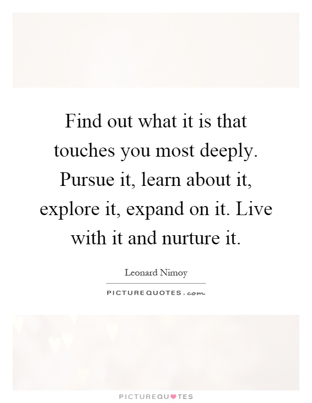 Find out what it is that touches you most deeply. Pursue it, learn about it, explore it, expand on it. Live with it and nurture it Picture Quote #1