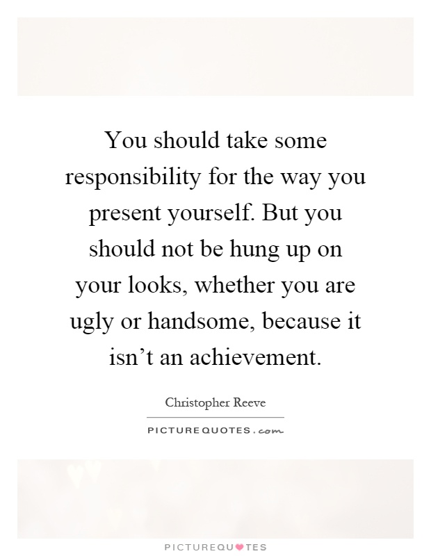 You should take some responsibility for the way you present yourself. But you should not be hung up on your looks, whether you are ugly or handsome, because it isn't an achievement Picture Quote #1