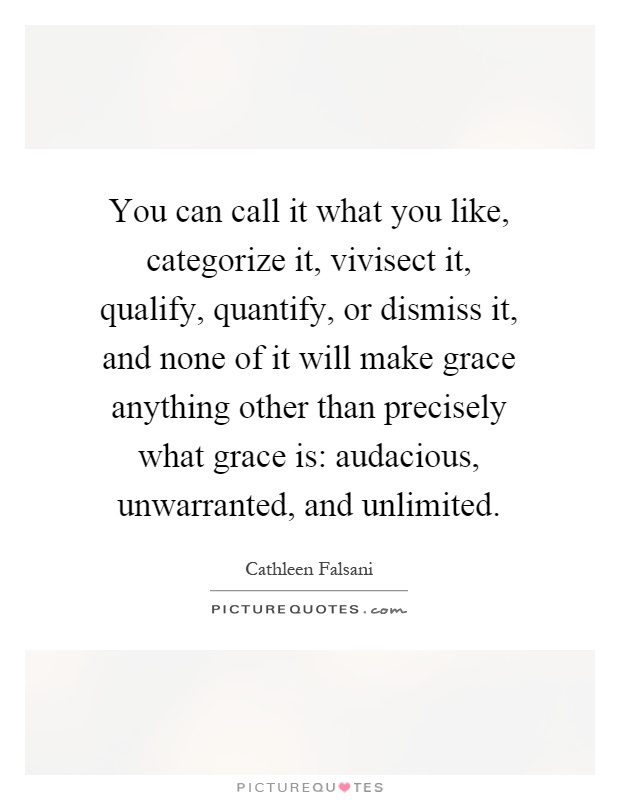 You can call it what you like, categorize it, vivisect it, qualify, quantify, or dismiss it, and none of it will make grace anything other than precisely what grace is: audacious, unwarranted, and unlimited Picture Quote #1