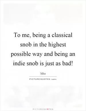To me, being a classical snob in the highest possible way and being an indie snob is just as bad! Picture Quote #1