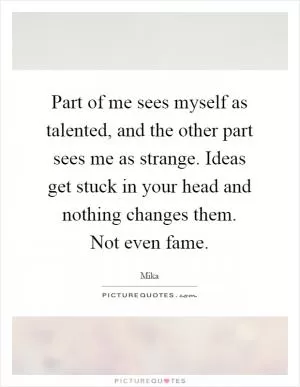 Part of me sees myself as talented, and the other part sees me as strange. Ideas get stuck in your head and nothing changes them. Not even fame Picture Quote #1