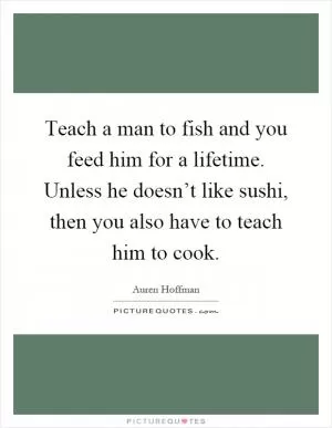 Teach a man to fish and you feed him for a lifetime. Unless he doesn’t like sushi, then you also have to teach him to cook Picture Quote #1
