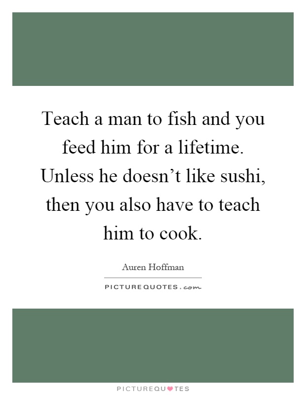Teach a man to fish and you feed him for a lifetime. Unless he doesn't like sushi, then you also have to teach him to cook Picture Quote #1