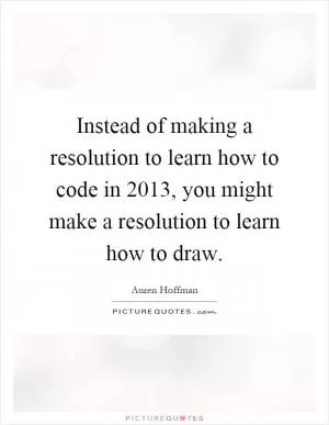 Instead of making a resolution to learn how to code in 2013, you might make a resolution to learn how to draw Picture Quote #1