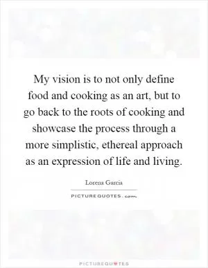 My vision is to not only define food and cooking as an art, but to go back to the roots of cooking and showcase the process through a more simplistic, ethereal approach as an expression of life and living Picture Quote #1