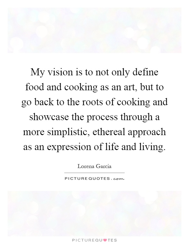 My vision is to not only define food and cooking as an art, but to go back to the roots of cooking and showcase the process through a more simplistic, ethereal approach as an expression of life and living Picture Quote #1