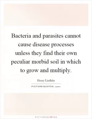 Bacteria and parasites cannot cause disease processes unless they find their own peculiar morbid soil in which to grow and multiply Picture Quote #1