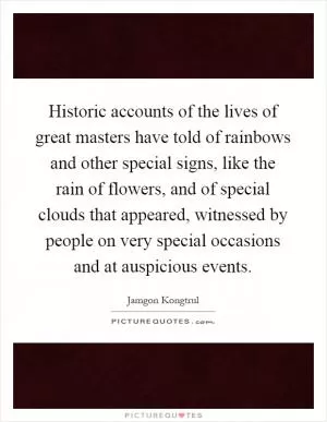 Historic accounts of the lives of great masters have told of rainbows and other special signs, like the rain of flowers, and of special clouds that appeared, witnessed by people on very special occasions and at auspicious events Picture Quote #1