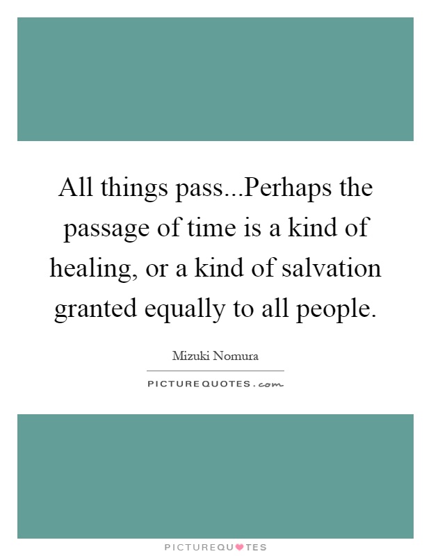 All things pass...Perhaps the passage of time is a kind of healing, or a kind of salvation granted equally to all people Picture Quote #1