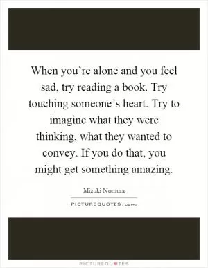 When you’re alone and you feel sad, try reading a book. Try touching someone’s heart. Try to imagine what they were thinking, what they wanted to convey. If you do that, you might get something amazing Picture Quote #1