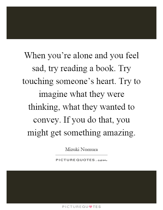 When you're alone and you feel sad, try reading a book. Try touching someone's heart. Try to imagine what they were thinking, what they wanted to convey. If you do that, you might get something amazing Picture Quote #1