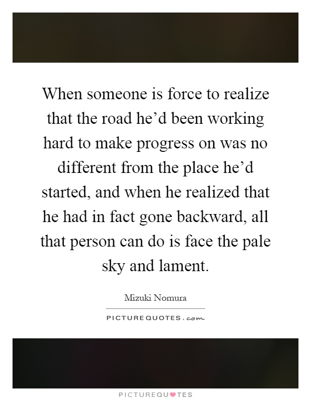 When someone is force to realize that the road he'd been working hard to make progress on was no different from the place he'd started, and when he realized that he had in fact gone backward, all that person can do is face the pale sky and lament Picture Quote #1
