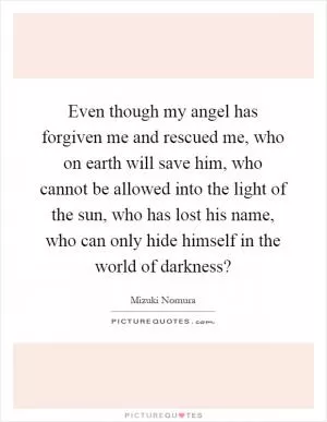 Even though my angel has forgiven me and rescued me, who on earth will save him, who cannot be allowed into the light of the sun, who has lost his name, who can only hide himself in the world of darkness? Picture Quote #1