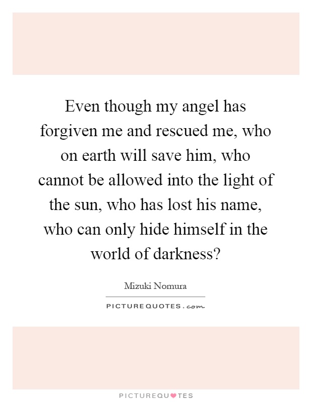 Even though my angel has forgiven me and rescued me, who on earth will save him, who cannot be allowed into the light of the sun, who has lost his name, who can only hide himself in the world of darkness? Picture Quote #1
