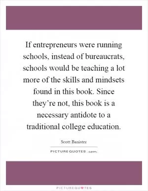 If entrepreneurs were running schools, instead of bureaucrats, schools would be teaching a lot more of the skills and mindsets found in this book. Since they’re not, this book is a necessary antidote to a traditional college education Picture Quote #1