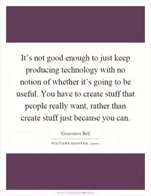 It’s not good enough to just keep producing technology with no notion of whether it’s going to be useful. You have to create stuff that people really want, rather than create stuff just because you can Picture Quote #1