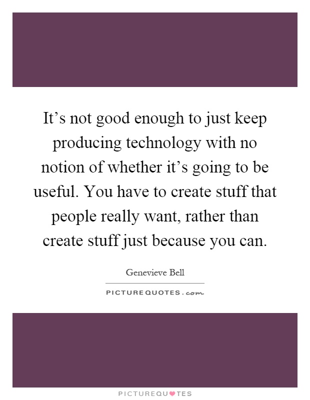 It's not good enough to just keep producing technology with no notion of whether it's going to be useful. You have to create stuff that people really want, rather than create stuff just because you can Picture Quote #1