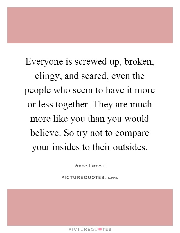 Everyone is screwed up, broken, clingy, and scared, even the people who seem to have it more or less together. They are much more like you than you would believe. So try not to compare your insides to their outsides Picture Quote #1
