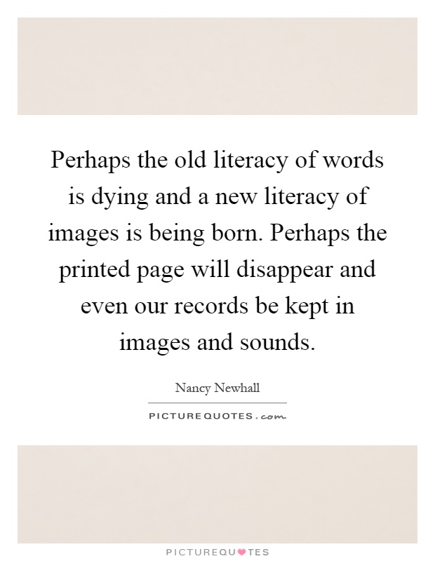 Perhaps the old literacy of words is dying and a new literacy of images is being born. Perhaps the printed page will disappear and even our records be kept in images and sounds Picture Quote #1