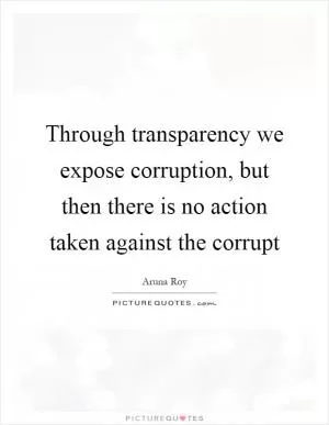 Through transparency we expose corruption, but then there is no action taken against the corrupt Picture Quote #1