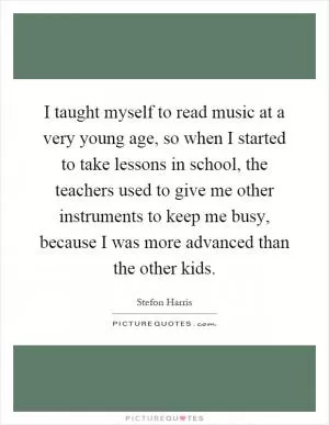 I taught myself to read music at a very young age, so when I started to take lessons in school, the teachers used to give me other instruments to keep me busy, because I was more advanced than the other kids Picture Quote #1