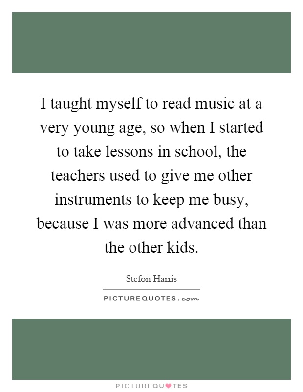 I taught myself to read music at a very young age, so when I started to take lessons in school, the teachers used to give me other instruments to keep me busy, because I was more advanced than the other kids Picture Quote #1