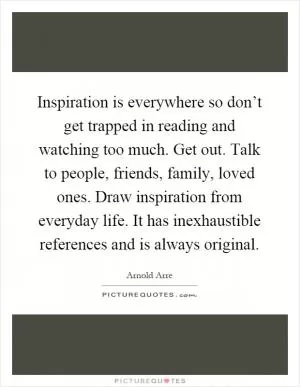 Inspiration is everywhere so don’t get trapped in reading and watching too much. Get out. Talk to people, friends, family, loved ones. Draw inspiration from everyday life. It has inexhaustible references and is always original Picture Quote #1