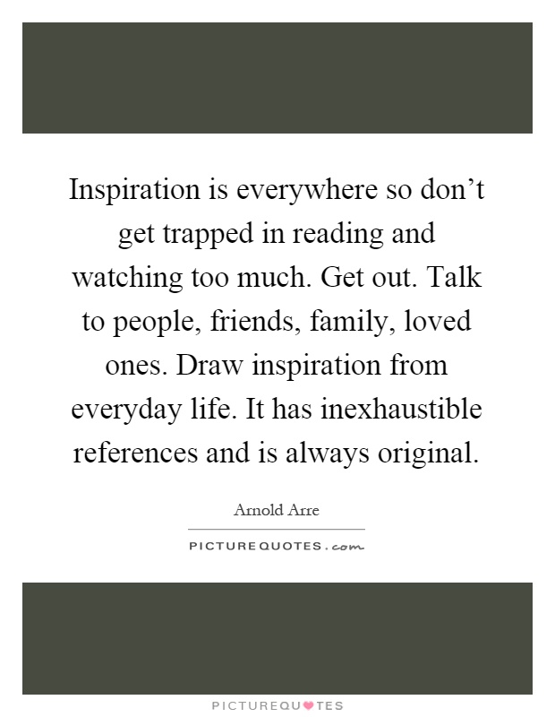 Inspiration is everywhere so don't get trapped in reading and watching too much. Get out. Talk to people, friends, family, loved ones. Draw inspiration from everyday life. It has inexhaustible references and is always original Picture Quote #1