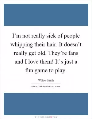 I’m not really sick of people whipping their hair. It doesn’t really get old. They’re fans and I love them! It’s just a fun game to play Picture Quote #1