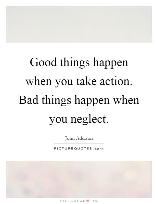 Good things happen when you take action. Bad things happen when you neglect Picture Quote #1