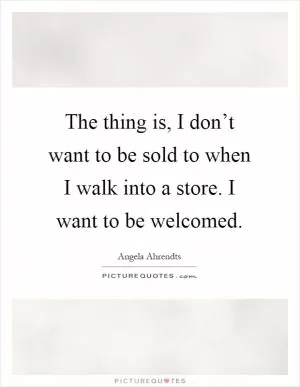 The thing is, I don’t want to be sold to when I walk into a store. I want to be welcomed Picture Quote #1