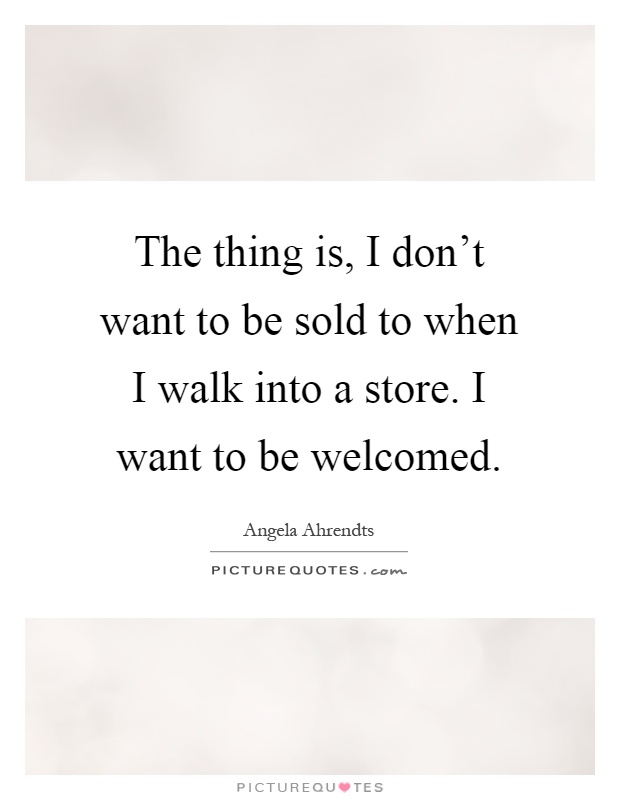 The thing is, I don't want to be sold to when I walk into a store. I want to be welcomed Picture Quote #1