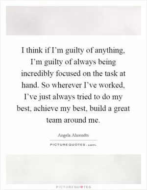 I think if I’m guilty of anything, I’m guilty of always being incredibly focused on the task at hand. So wherever I’ve worked, I’ve just always tried to do my best, achieve my best, build a great team around me Picture Quote #1