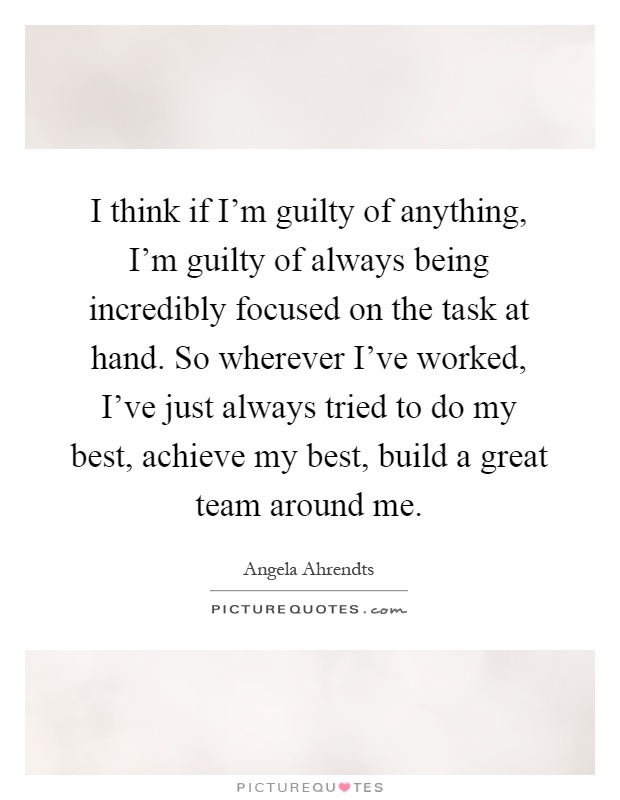 I think if I'm guilty of anything, I'm guilty of always being incredibly focused on the task at hand. So wherever I've worked, I've just always tried to do my best, achieve my best, build a great team around me Picture Quote #1